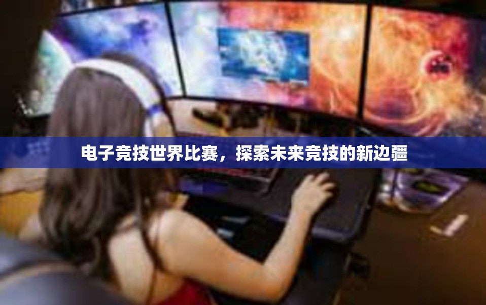 电子竞技世界比赛，探索未来竞技的新边疆